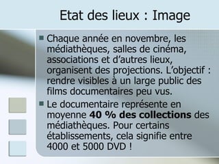 Etat des lieux : Image Chaque année en novembre, les médiathèques, salles de cinéma, associations et d’autres lieux, organisent des projections. L’objectif : rendre visibles à un large public des films documentaires peu vus. Le documentaire représente en moyenne  40 % des collections  des médiathèques. Pour certains établissements, cela signifie entre 4000 et 5000 DVD ! 