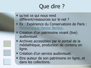 Que dire ? qu’est ce qui nous rend différent/ressources sur le net ? Ex : Expérience du Conservatoire de Paris :  Médiathèque Hector Berlioz . Création d’un patrimoine vivant (live) audiovisuel. Archives accessibles par le portail de la médiathèque, production de contenu en ligne. Création d’un service audiovisuel. Etre auteur de son patrimoine en ligne, et dans les collections. 