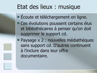 Etat des lieux : musique Écoute et téléchargement en ligne. Ces évolutions poussent certains élus et bibliothécaires à penser qu’on doit supprimer le support cd. Paysage x 2 : nouvelles médiathèques sans support cd. D’autres continuent à l’inclure dans leur offre documentaire. 