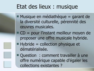 Etat des lieux : musique Musique en médiathèque = garant de la diversité culturelle, pérennité des œuvres musicales. CD = pour l’instant meilleur moyen de proposer une offre musicale hybride. Hybride = collection physique et dématérialisée. Question  : comment travailler à une offre numérique capable d’égaler les collections existantes ? 