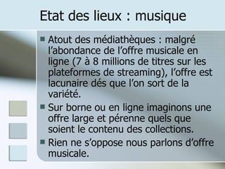 Etat des lieux : musique Atout des médiathèques : malgré l’abondance de l’offre musicale en ligne (7 à 8 millions de titres sur les plateformes de streaming), l’offre est lacunaire dés que l’on sort de la variété. Sur borne ou en ligne imaginons une offre large et pérenne quels que soient le contenu des collections. Rien ne s’oppose nous parlons d’offre musicale. 