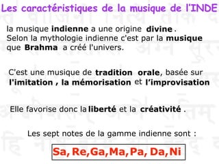 Les caractéristiques de la musique de l’INDE
la musique indienne a une origine .
Selon la mythologie indienne c'est par la musique
que a créé l'univers.
Les sept notes de la gamme indienne sont :
Sa, Re,Ga,Ma,Pa, Da,Ni
C'est une musique de , basée sur
, et
Elle favorise donc la et la .
divine
Brahma
tradition orale
l'imitation la mémorisation l’improvisation
liberté créativité
 