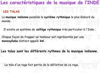 Le tala d'un raga fait partie de la définition de ce raga.
LES TALAS
Les caractéristiques de la musique de l’INDE
La musique indienne possède le système rythmique le plus élaboré du
monde.
Il existe un système de solfège rythmique très particulier à l'Inde :
Chaque façon de frapper un tambour est représentée par une
monosyllabe distinct appelé .
Les talas sont les différents rythmes de la musique indienne.
bol
 