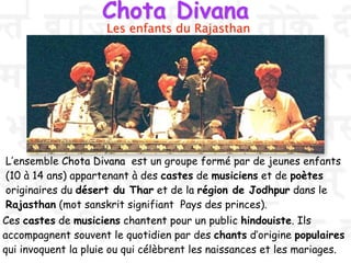 Chota Divana
L’ensemble Chota Divana est un groupe formé par de jeunes enfants
(10 à 14 ans) appartenant à des castes de musiciens et de poètes
originaires du désert du Thar et de la région de Jodhpur dans le
Rajasthan (mot sanskrit signifiant Pays des princes).
Les enfants du Rajasthan
Ces castes de musiciens chantent pour un public hindouiste. Ils
accompagnent souvent le quotidien par des chants d’origine populaires
qui invoquent la pluie ou qui célèbrent les naissances et les mariages.
 