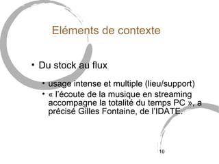 Eléments de contexte

• Du stock au flux
  • usage intense et multiple (lieu/support)
  • « l’écoute de la musique en streaming
    accompagne la totalité du temps PC », a
    précisé Gilles Fontaine, de l’IDATE.



                                10
 