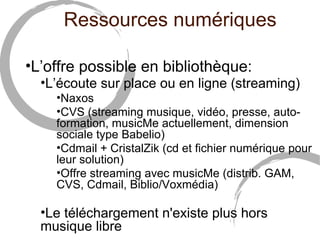 Ressources numériques

•L’offre possible en bibliothèque:
  •L’écoute sur place ou en ligne (streaming)
    •Naxos
    •CVS (streaming musique, vidéo, presse, auto-
    formation, musicMe actuellement, dimension
    sociale type Babelio)
    •Cdmail + CristalZik (cd et fichier numérique pour
    leur solution)
    •Offre streaming avec musicMe (distrib. GAM,
    CVS, Cdmail, Biblio/Voxmédia)

  •Le téléchargement n'existe plus hors
  musique libre
 