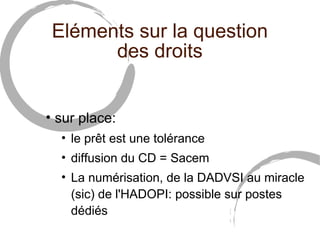 Eléments sur la question
       des droits


• sur place:
  • le prêt est une tolérance
  • diffusion du CD = Sacem
  • La numérisation, de la DADVSI au miracle
    (sic) de l'HADOPI: possible sur postes
    dédiés
 