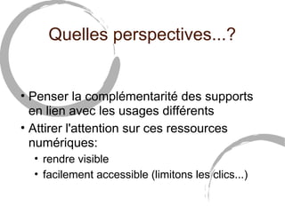 Quelles perspectives...?


• Penser la complémentarité des supports
  en lien avec les usages différents
• Attirer l'attention sur ces ressources
  numériques:
  • rendre visible
  • facilement accessible (limitons les clics...)
 