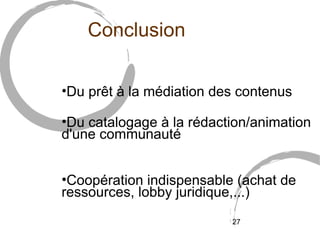 Conclusion

•Du prêt à la médiation des contenus

•Du catalogage à la rédaction/animation
d'une communauté


•Coopération indispensable (achat de
ressources, lobby juridique,...)
                          27
 