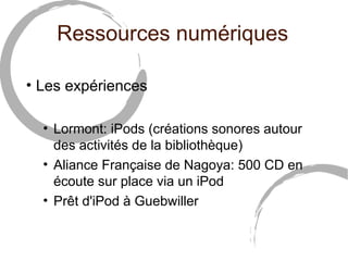 Ressources numériques 
• Les expériences 
• Lormont: iPods (créations sonores autour 
des activités de la bibliothèque) 
• Aliance Française de Nagoya: 500 CD en 
écoute sur place via un iPod 
• Prêt d'iPod à Guebwiller 
 