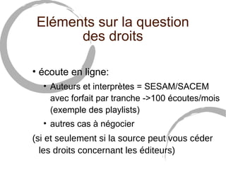 Eléments sur la question 
des droits 
• écoute en ligne: 
• Auteurs et interprètes = SESAM/SACEM 
avec forfait par tranche ->100 écoutes/mois 
(exemple des playlists) 
• autres cas à négocier 
(si et seulement si la source peut vous céder 
les droits concernant les éditeurs) 
 