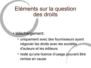 Eléments sur la question 
des droits 
• téléchargement: 
• uniquement avec des fournisseurs ayant 
négocier les droits avec les sociétés 
d'auteurs et les éditeurs 
• reste qu’une licence d’usage pouvant être 
remise en cause 
 