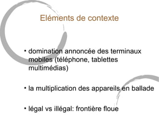 Eléments de contexte 
• domination annoncée des terminaux 
mobiles (téléphone, tablettes 
multimédias) 
• la multiplication des appareils en ballade 
• légal vs illégal: frontière floue 
 