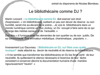 extrait du diaporama de Nicolas Blondeau 
Le bibliothécaire comme DJ ? 
Martin Lessard : Le bibliothécaire comme DJ doit exercer son droit 
d'expression. « Un bibliothécaire, oubliant un peu son devoir de réserve ou son 
humilité, serait mis au-devant de la scène... Je vois le bibliothécaire dans un 
monde numérique comme un Flux Jockey, un DJ occupé à faire sens de ce qui 
émerge des médias sociaux et de l'actualité. » 
Doit être « à l'unisson avec les demandes de son quartier ou de son public. De 
sa communauté. Être animateur médiatique, charismatique, populaire. » . 
Inversement Luc Gauvreau : Bibliothécaire en DJ, oui! Mais avec quelle 
musique? reste attaché au devoir de neutralité et de réserve du bibliothécaire. 
« Il me semble que transformer les bibliothécaires en DJ les ferait sortir de leur 
neutralité. Ils quitteraient le silence nécessaire à l'exercice de leur tâche 
consistant à conserver-décrire la documentation humaine d'une manière 
rigoureusement "neutre". » 
 