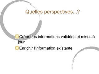 Quelles perspectives...? 
Créer des informations validées et mises à 
jour 
Enrichir l'information existante 
 