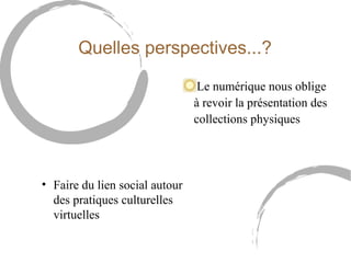 Quelles perspectives...? 
Le numérique nous oblige 
à revoir la présentation des 
collections physiques 
• Faire du lien social autour 
des pratiques culturelles 
virtuelles 
 