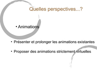 Quelles perspectives...? 
• Animations 
• Présenter et prolonger les animations existantes 
• Proposer des animations strictement virtuelles 
 