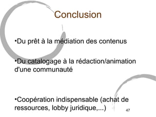 4577 
Conclusion 
•Du prêt à la médiation des contenus 
•Du catalogage à la rédaction/animation 
d'une communauté 
•Coopération indispensable (achat de 
ressources, lobby juridique,...) 
 
