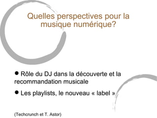 Quelles perspectives pour la 
musique numérique? 
Rôle du DJ dans la découverte et la 
recommandation musicale 
Les playlists, le nouveau « label » 
(Techcrunch et T. Astor) 
 