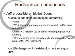 Ressources numériques 
•L’offre possible en bibliothèque: 
•L’écoute sur place ou en ligne (streaming) 
•Naxos 
•CVS ( streaming musique avec musicMe?, vidéo, auto-formation,...) 
•Cdmail + CristalZik (cd et fichier numérique pour leur 
solution) 
•Offre streaming avec musicMe (distrib. musicMe-Pro sûr 
mais GAM, CVS, Cdmail?) 
•Le téléchargement n'existe plus hors musique 
libre 
 
