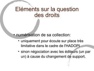 Eléments sur la question
       des droits


• numérisation de sa collection:
  • uniquement pour écoute sur place très
    limitative dans le cadre de l'HADOPI
  • sinon négociation avec les éditeurs (un par
    un) à cause du changement de support.
 