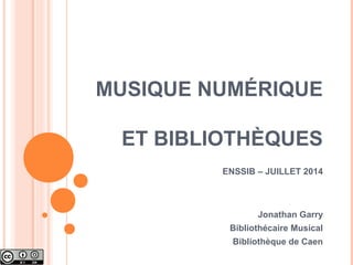 MUSIQUE NUMÉRIQUE
ET BIBLIOTHÈQUES
ENSSIB – JUILLET 2014
Jonathan Garry
Bibliothécaire Musical
Bibliothèque de Caen
 