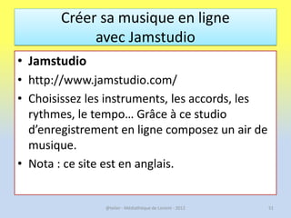 Créer sa musique en ligne
             avec Jamstudio
• Jamstudio
• http://www.jamstudio.com/
• Choisissez les instruments...