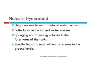 Nalas in Hyderabad
Illegal encroachment of natural water courses
Patta lands in the natural water courses
Springing up of housing colonies in theSpringing up of housing colonies in the
foreshores of the tanks.
Sanctioning of layouts without reference to the
ground levels.
D. N. Reddy, nreddy.donthi16@gmail.com
 