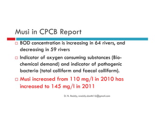 Musi in CPCB Report
BOD concentration is increasing in 64 rivers, and
decreasing in 59 rivers
Indicator of oxygen consuming substances (Bio-Indicator of oxygen consuming substances (Bio-
chemical demand) and indicator of pathogenic
bacteria (total colliform and faecal colliform).
Musi increased from 110 mg/l in 2010 has
increased to 145 mg/l in 2011
D. N. Reddy, nreddy.donthi16@gmail.com
 