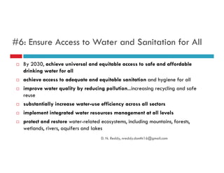 #6: Ensure Access to Water and Sanitation for All
By 2030, achieve universal and equitable access to safe and affordable
drinking water for all
achieve access to adequate and equitable sanitation and hygiene for all
improve water quality by reducing pollution...increasing recycling and safeimprove water quality by reducing pollution...increasing recycling and safe
reuse
substantially increase water-use efficiency across all sectors
implement integrated water resources management at all levels
protect and restore water-related ecosystems, including mountains, forests,
wetlands, rivers, aquifers and lakes
D. N. Reddy, nreddy.donthi16@gmail.com
 