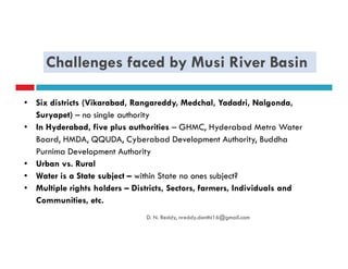 Challenges faced by Musi River Basin
• Six districts (Vikarabad, Rangareddy, Medchal, Yadadri, Nalgonda,
Suryapet) – no single authority
• In Hyderabad, five plus authorities – GHMC, Hyderabad Metro Water
Board, HMDA, QQUDA, Cyberabad Development Authority, BuddhaBoard, HMDA, QQUDA, Cyberabad Development Authority, Buddha
Purnima Development Authority
• Urban vs. Rural
• Water is a State subject – within State no ones subject?
• Multiple rights holders – Districts, Sectors, farmers, Individuals and
Communities, etc.
D. N. Reddy, nreddy.donthi16@gmail.com
 