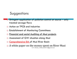 Suggestions
Stringent application of pollution control at source – only
treated sewage flows
Action on TPCB and industries
Establishment of Monitoring CommitteesEstablishment of Monitoring Committees
Financial and social Auditing of Musi projects
Assessment of GW situation along Musi
Comprehensive EIA of Musi River Basin
A white paper on the money spent on River Musi
D. N. Reddy, nreddy.donthi16@gmail.com
 