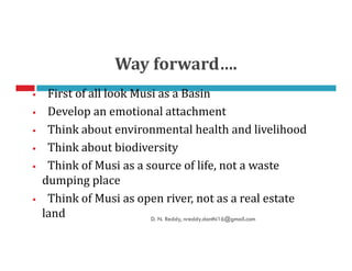 Way forward….
First of all look Musi as a Basin
Develop an emotional attachment
Think about environmental health and livelihoodThink about environmental health and livelihood
Think about biodiversity
Think of Musi as a source of life, not a waste
dumping place
Think of Musi as open river, not as a real estate
land D. N. Reddy, nreddy.donthi16@gmail.com
 