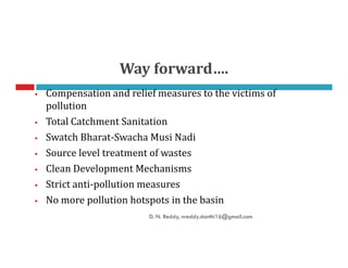 Compensation and relief measures to the victims of
pollution
Total Catchment Sanitation
Swatch Bharat-Swacha Musi Nadi
Way forward….
Swatch Bharat-Swacha Musi Nadi
Source level treatment of wastes
Clean Development Mechanisms
Strict anti-pollution measures
No more pollution hotspots in the basin
D. N. Reddy, nreddy.donthi16@gmail.com
 