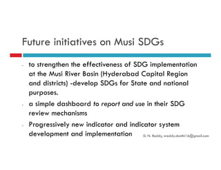 Future initiatives on Musi SDGs
- to strengthen the effectiveness of SDG implementation
at the Musi River Basin (Hyderabad Capital Region
and districts) -develop SDGs for State and nationaland districts) -develop SDGs for State and national
purposes.
- a simple dashboard to report and use in their SDG
review mechanisms
- Progressively new indicator and indicator system
development and implementation D. N. Reddy, nreddy.donthi16@gmail.com
 