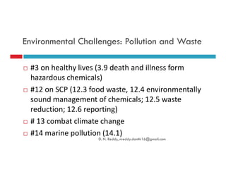 Environmental Challenges: Pollution and Waste
#3 on healthy lives (3.9 death and illness form
hazardous chemicals)
#12 on SCP (12.3 food waste, 12.4 environmentally#12 on SCP (12.3 food waste, 12.4 environmentally
sound management of chemicals; 12.5 waste
reduction; 12.6 reporting)
# 13 combat climate change
#14 marine pollution (14.1)
D. N. Reddy, nreddy.donthi16@gmail.com
 