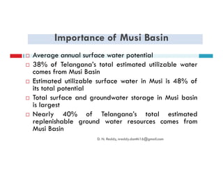 Importance of Musi Basin
Average annual surface water potential
38% of Telangana’s total estimated utilizable water
comes from Musi Basin
Estimated utilizable surface water in Musi is 48% of
its total potentialits total potential
Total surface and groundwater storage in Musi basin
is largest
Nearly 40% of Telangana’s total estimated
replenishable ground water resources comes from
Musi Basin
D. N. Reddy, nreddy.donthi16@gmail.com
 