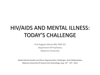HIV/AIDS AND MENTAL ILLNESS: TODAY’S CHALLENGE Prof SegganeMusisi MD, FRCP (C) Department Of Psychiatry Makerere University Global Mental Health and Africa: Opportunities, Challenges  And Collaborations Mbarara University Of Science And Technology: Aug. 15th - 16th , 2011 