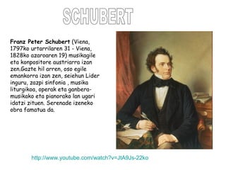 SCHUBERT Franz Peter Schubert  (Viena, 1797ko urtarrilaren 31 - Viena, 1828ko azaroaren 19) musikagile eta konpositore austriarra izan zen.Gazte hil arren, oso egile emankorra izan zen, seiehun Lider inguru, zazpi sinfonia , musika liturgikoa, operak eta ganbera-musikako eta pianorako lan ugari idatzi zituen. Serenade izeneko obra famatua da. http :// www.youtube.com / watch?v = JtA9Js -22ko 