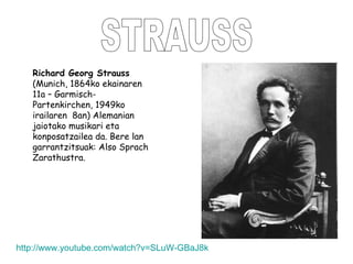 STRAUSS Richard Georg Strauss  (Munich, 1864ko ekainaren 11a – Garmisch-Partenkirchen, 1949ko irailaren  8an) Alemanian jaiotako musikari eta konposatzailea da. Bere lan garrantzitsuak:  Also Sprach Zarathustra. http :// www.youtube.com / watch?v = SLuW - GBaJ8k 