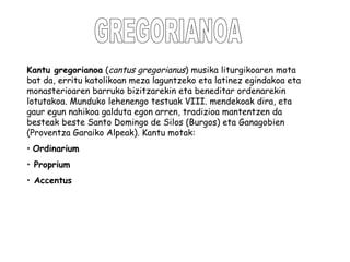 GREGORIANOA Kantu gregorianoa  ( cantus gregorianus ) musika liturgikoaren mota bat da, erritu katolikoan meza laguntzeko eta latinez egindakoa eta monasterioaren barruko bizitzarekin eta beneditar ordenarekin lotutakoa. Munduko lehenengo testuak VIII. mendekoak dira, eta gaur egun nahikoa galduta egon arren, tradizioa mantentzen da besteak beste Santo Domingo de Silos (Burgos) eta Ganagobien (Proventza Garaiko Alpeak). Kantu motak:  Ordinarium Proprium Accentus   