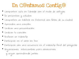 •  Comparten aula en Edmodo con el resto de colegios
•  Se presentan y saludan
•  Comparten un tablero en Pinterest con fotos de su ciudad
•  Aprenden una canción
•  Graban una presentación
•  Graban la canción
•  Realizan un videoclip
•  Participan en el coro on line
•  Participan con una secuencia en el videoclip final del proyecto
•  Organizamos intercambios para conocernos
y seguir aprendiendo juntos
En C@ntamos Contig@
 