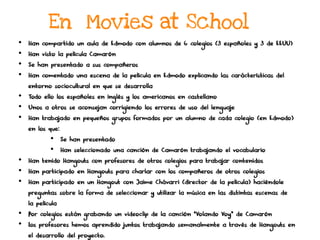 En Movies at School
•  Han compartido un aula de Edmodo con alumnos de 6 colegios (3 españoles y 3 de EEUU)
•  Han visto la película Camarón
•  Se han presentado a sus compañeros
•  Han comentado una escena de la película en Edmodo explicando las características del
entorno sociocultural en que se desarrolla
•  Todo ello los españoles en inglés y los americanos en castellano
•  Unos a otros se aconsejan corrigiendo los errores de uso del lenguaje
•  Han trabajado en pequeños grupos formados por un alumno de cada colegio (en Edmodo)
en los que:
•  Se han presentado
•  Han seleccionado una canción de Camarón trabajando el vocabulario
•  Han tenido Hangouts con profesores de otros colegios para trabajar contenidos
•  Han participado en Hangouts para charlar con los compañeros de otros colegios
•  Han participado en un Hangout con Jaime Chávarri (director de la película) haciéndole
preguntas sobre la forma de seleccionar y utilizar la música en las distintas escenas de
la película
•  Por colegios están grabando un videoclip de la canción “Volando Voy” de Camarón
•  Los profesores hemos aprendido juntos trabajando semanalmente a través de Hangouts en
el desarrollo del proyecto.
 
