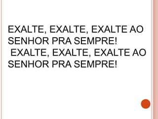 EXALTE, EXALTE, EXALTE AO
SENHOR PRA SEMPRE!
EXALTE, EXALTE, EXALTE AO
SENHOR PRA SEMPRE!
 
