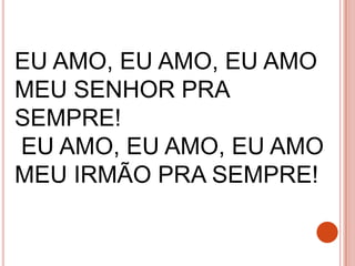 EU AMO, EU AMO, EU AMO
MEU SENHOR PRA
SEMPRE!
EU AMO, EU AMO, EU AMO
MEU IRMÃO PRA SEMPRE!
 
