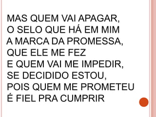 MAS QUEM VAI APAGAR,
O SELO QUE HÁ EM MIM
A MARCA DA PROMESSA,
QUE ELE ME FEZ
E QUEM VAI ME IMPEDIR,
SE DECIDIDO ESTOU,
POIS QUEM ME PROMETEU
É FIEL PRA CUMPRIR
 