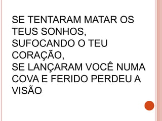 SE TENTARAM MATAR OS
TEUS SONHOS,
SUFOCANDO O TEU
CORAÇÃO,
SE LANÇARAM VOCÊ NUMA
COVA E FERIDO PERDEU A
VISÃO
 