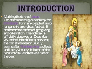 Marking the birth of  Jesus , Christmas is a religious holiday for  Christians . For many people it is no longer only a religious festival. It has become a season of gift giving and celebration. The holiday is officially observed on December 25. In the United States, however, the Christmas season usually begins after  Thanksgiving  and lasts until early January. It is one of the most colorful and festive times of the year.  