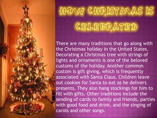 There are many traditions that go along with the Christmas holiday in the United States. Decorating a Christmas tree with strings of lights and ornaments is one of the beloved customs of the holiday. Another common custom is gift giving, which is frequently associated with Santa Claus. Children leave out cookies for Santa to eat as he delivers presents. They also hang stockings for him to fill with gifts. Other traditions include the sending of cards to family and friends, parties with good food and drink, and the singing of carols and other songs.  