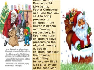 In many European countries families exchange gifts on Christmas Eve, December 24. Like Santa, Father Christmas and Père Noël are said to bring presents to children in the United Kingdom and France, respectively. In Spain and Italy children receive presents on the night of January 5. Spanish children leave out their shoes, which they believe are filled with gifts by one of the Wise Men.  